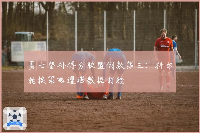 勇士替补得分联盟倒数第三:科尔轮换策略遭遇数据打脸