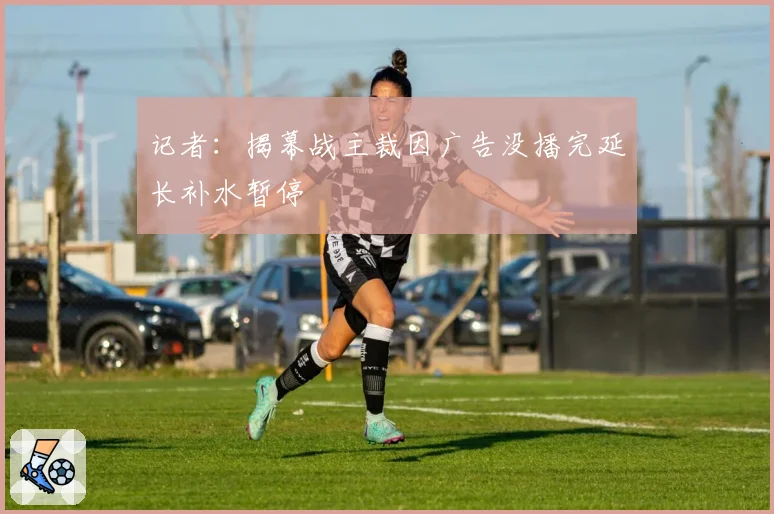 记者:揭幕战主裁因广告没播完延长补水暂停