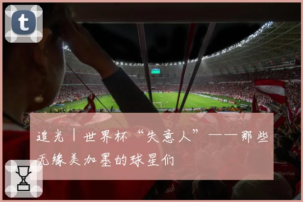 追光｜世界杯“失意人”——那些无缘美加墨的球星们