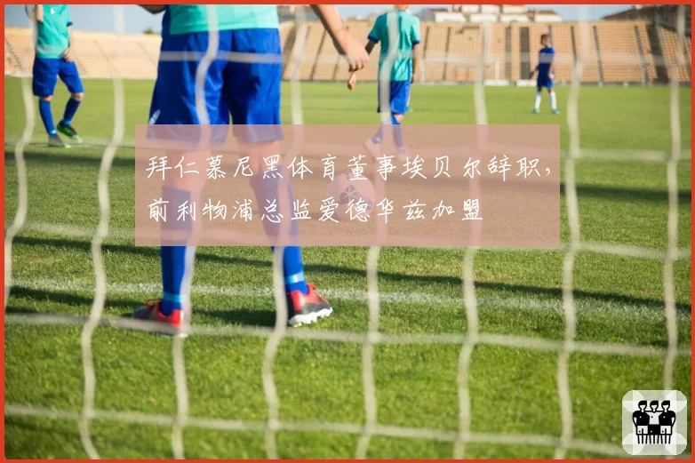 拜仁慕尼黑体育董事埃贝尔辞职，前利物浦总监爱德华兹加盟