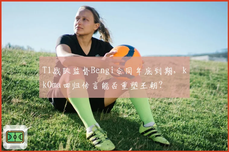 T1战队监督Bengi合同年底到期，kkOma回归传言能否重塑王朝？