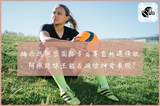 梅西迈阿密国际季后赛首轮遇强敌,阿根廷球王能否延续神奇表现?