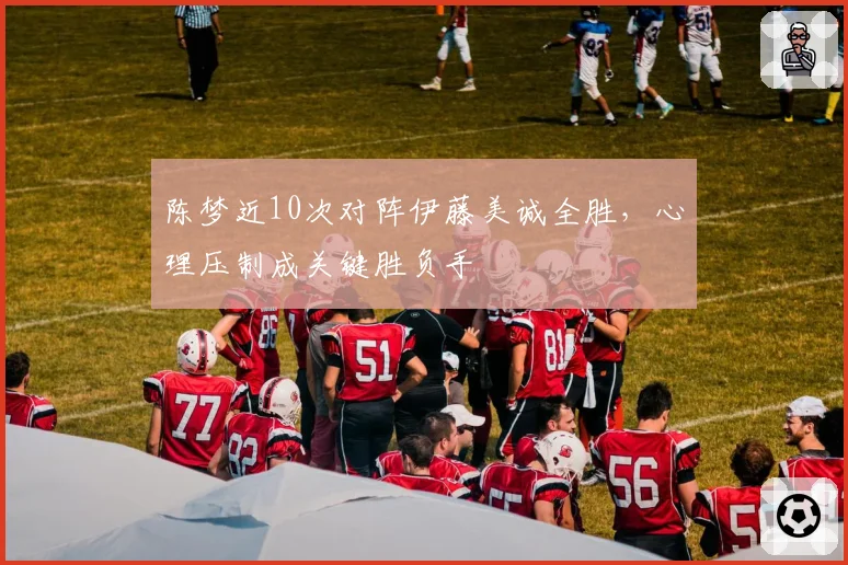 陈梦近10次对阵伊藤美诚全胜,心理压制成关键胜负手