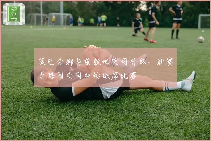 莱巴金娜与前教练官司升级,新赛季恐因合同纠纷缺席比赛