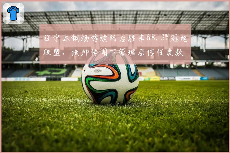 辽宁本钢杨鸣续约后胜率68.3%冠绝联盟，换帅传闻下管理层信任度数据揭秘