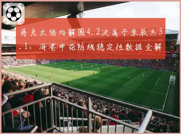 蒋光太场均解围4.2次高于朱辰杰3.1,海港申花防线稳定性数据全解析
