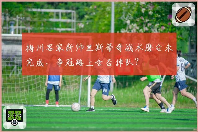 梅州客家新帅里斯蒂奇战术磨合未完成，争冠路上会否掉队？