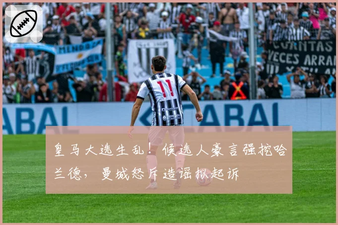 皇马大选生乱!候选人豪言强挖哈兰德,曼城怒斥造谣拟起诉
