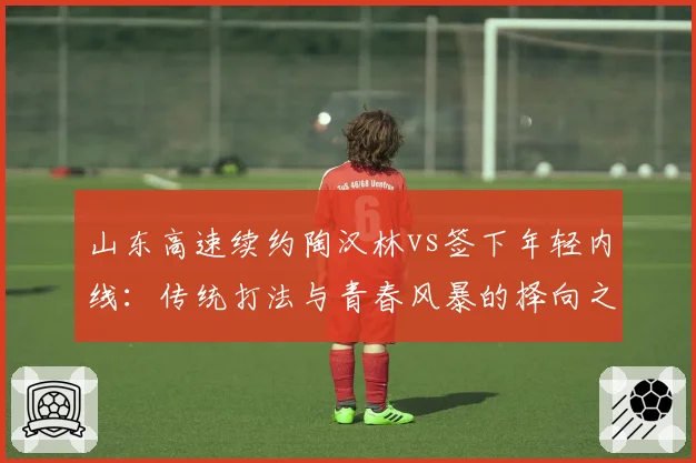 山东高速续约陶汉林vs签下年轻内线:传统打法与青春风暴的择向之争