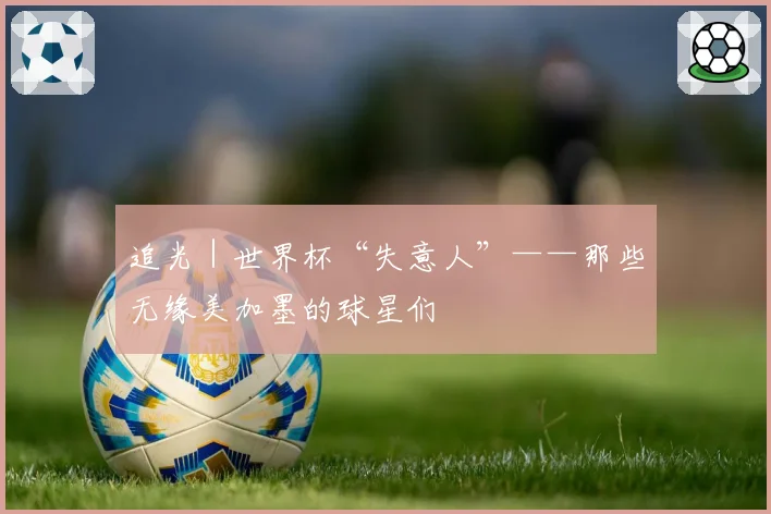 追光｜世界杯“失意人”——那些无缘美加墨的球星们