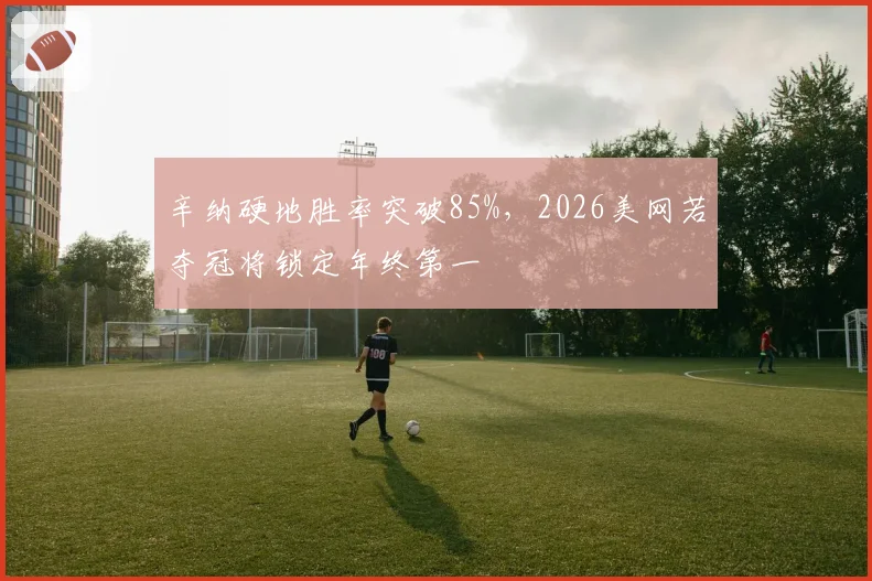 辛纳硬地胜率突破85%,2026美网若夺冠将锁定年终第一