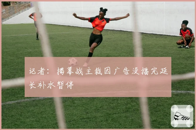 记者:揭幕战主裁因广告没播完延长补水暂停