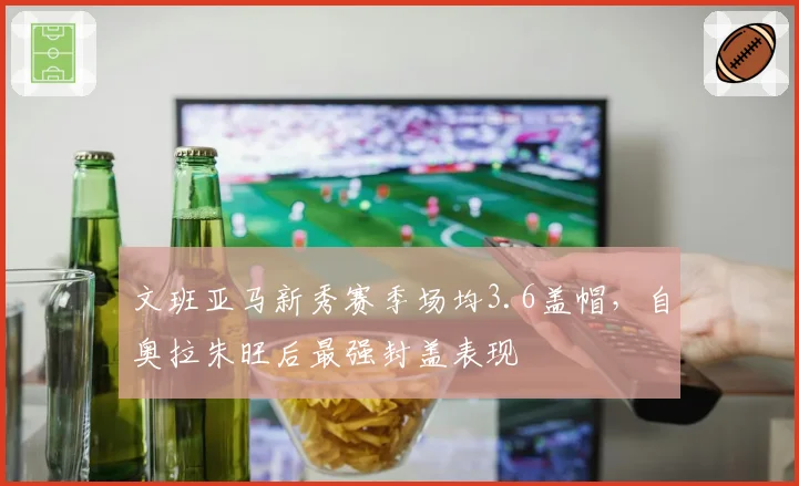 文班亚马新秀赛季场均3.6盖帽,自奥拉朱旺后最强封盖表现