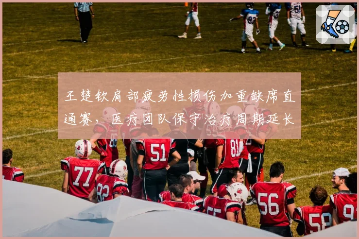 王楚钦肩部疲劳性损伤加重缺席直通赛,医疗团队保守治疗周期延长至九月