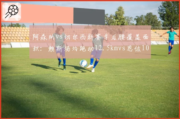阿森纳vs切尔西新赛季后腰覆盖面积：赖斯场均跑动12.5kmvs恩佐10.8km，枪手拦截屏障更高效