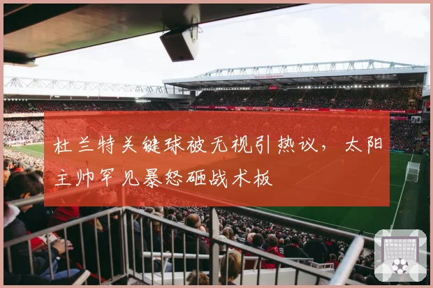 杜兰特关键球被无视引热议，太阳主帅罕见暴怒砸战术板