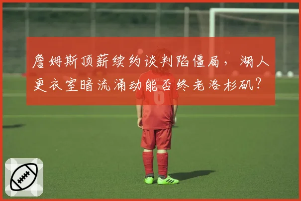 詹姆斯顶薪续约谈判陷僵局,湖人更衣室暗流涌动能否终老洛杉矶?