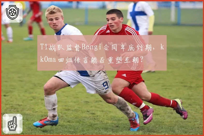 T1战队监督Bengi合同年底到期，kkOma回归传言能否重塑王朝？