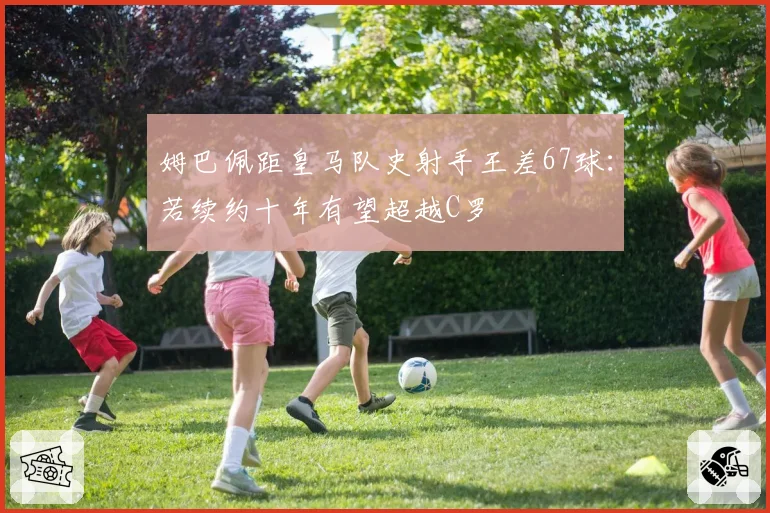 姆巴佩距皇马队史射手王差67球：若续约十年有望超越C罗