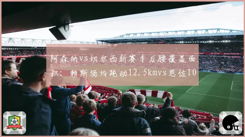 阿森纳vs切尔西新赛季后腰覆盖面积：赖斯场均跑动12.5kmvs恩佐10.8km，枪手拦截屏障更高效