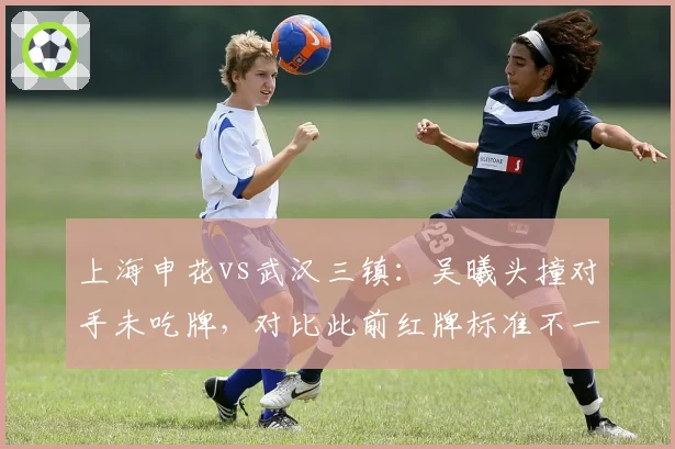 上海申花vs武汉三镇:吴曦头撞对手未吃牌,对比此前红牌标准不一