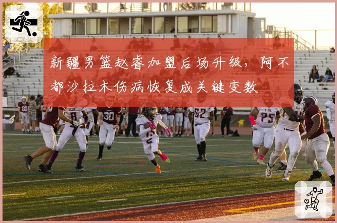 新疆男篮赵睿加盟后场升级，阿不都沙拉木伤病恢复成关键变数