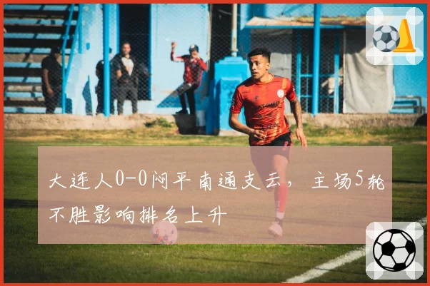 大连人0-0闷平南通支云,主场5轮不胜影响排名上升