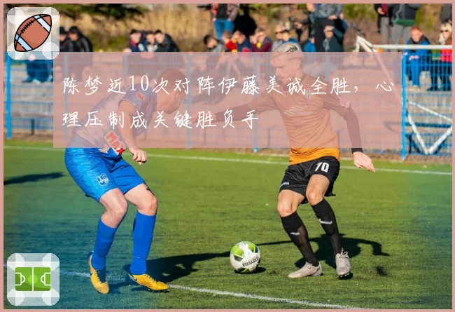 陈梦近10次对阵伊藤美诚全胜,心理压制成关键胜负手
