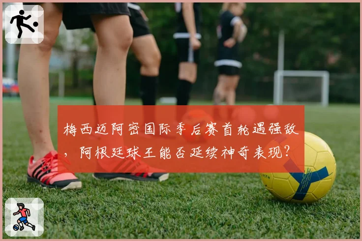 梅西迈阿密国际季后赛首轮遇强敌,阿根廷球王能否延续神奇表现?