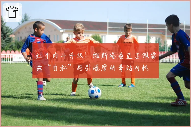 红牛内斗升级!维斯塔潘直言佩雷兹“自私”恐引爆摩纳哥站内耗