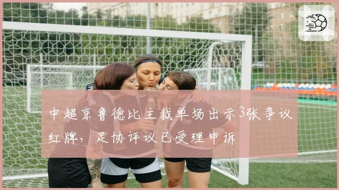 中超京鲁德比主裁单场出示3张争议红牌,足协评议已受理申诉