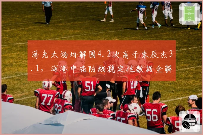 蒋光太场均解围4.2次高于朱辰杰3.1,海港申花防线稳定性数据全解析